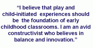 I believe that play and child-initiated experiences should be the foundation of every early childhood classroom. I am an avid constructivist...who believes in balance and innovation. I know centuries old techniques can't get children where they need to be in today's world